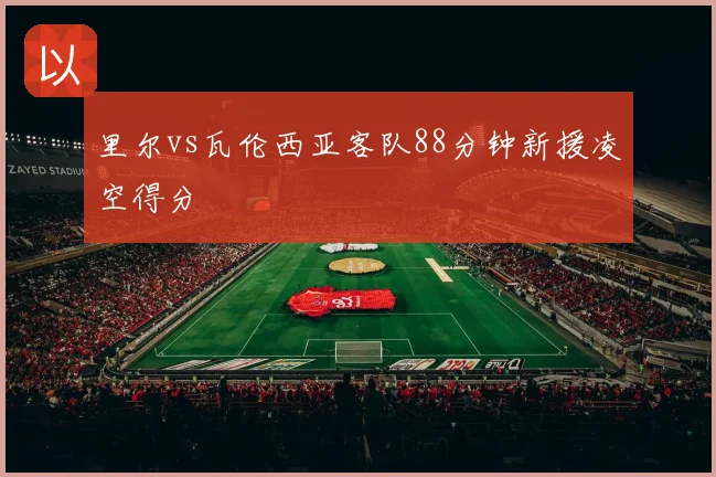 里尔vs瓦伦西亚客队88分钟新援凌空得分